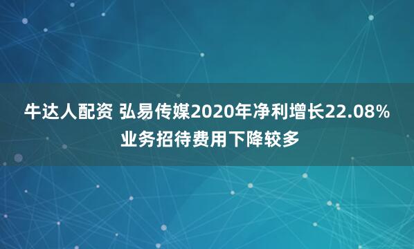 牛达人配资 弘易传媒2020年净利增长22.08% 业务招待费用下降较多
