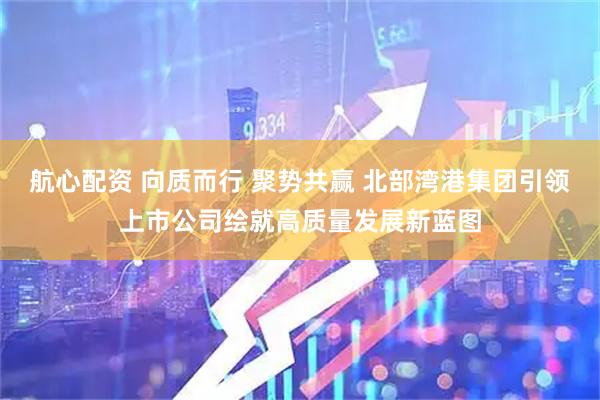 航心配资 向质而行 聚势共赢 北部湾港集团引领上市公司绘就高质量发展新蓝图