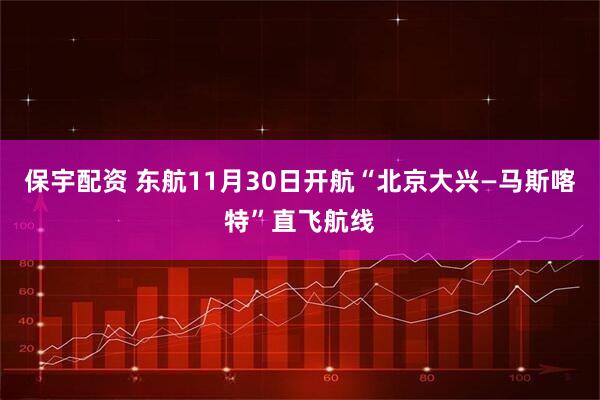 保宇配资 东航11月30日开航“北京大兴—马斯喀特”直飞航线