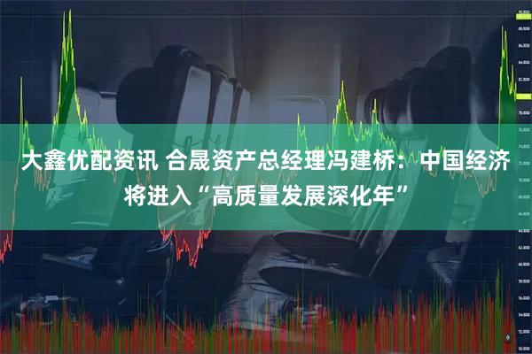 大鑫优配资讯 合晟资产总经理冯建桥：中国经济将进入“高质量发展深化年”