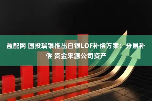 盈配网 国投瑞银推出白银LOF补偿方案：分层补偿 资金来源公司资产