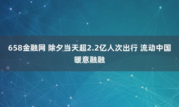 658金融网 除夕当天超2.2亿人次出行 流动中国暖意融融