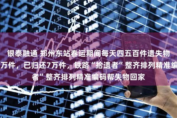银泰融通 郑州东站春运期间每天四五百件遗失物；年失物超10万件，已归还7万件，铁路“拾遗者”整齐排列精准编码帮失物回家