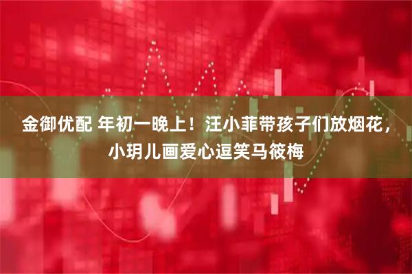 金御优配 年初一晚上！汪小菲带孩子们放烟花，小玥儿画爱心逗笑马筱梅