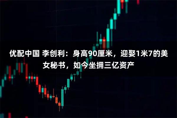 优配中国 李创利：身高90厘米，迎娶1米7的美女秘书，如今坐拥三亿资产