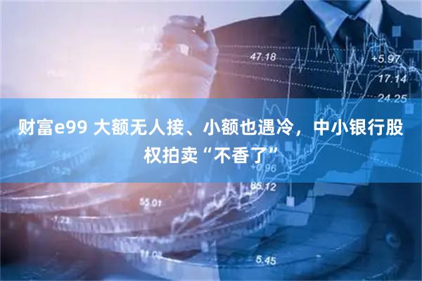 财富e99 大额无人接、小额也遇冷，中小银行股权拍卖“不香了”