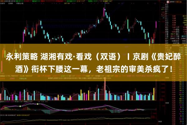 永利策略 湖湘有戏·看戏（双语）〡京剧《贵妃醉酒》衔杯下腰这一幕，老祖宗的审美杀疯了！