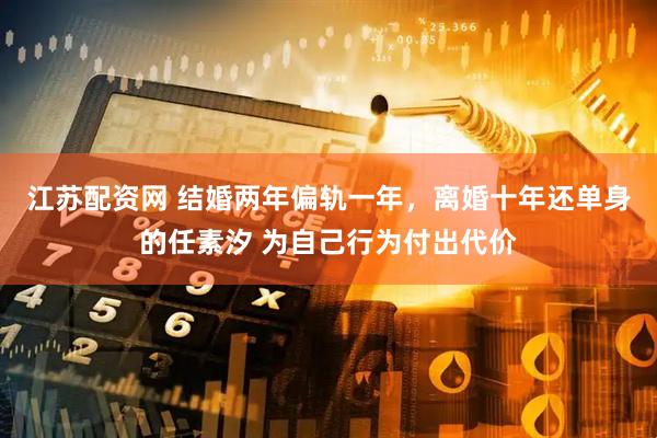 江苏配资网 结婚两年偏轨一年，离婚十年还单身的任素汐 为自己行为付出代价