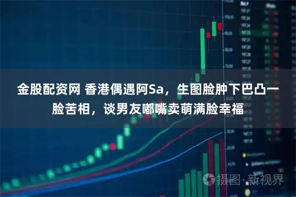 金股配资网 香港偶遇阿Sa，生图脸肿下巴凸一脸苦相，谈男友嘟嘴卖萌满脸幸福
