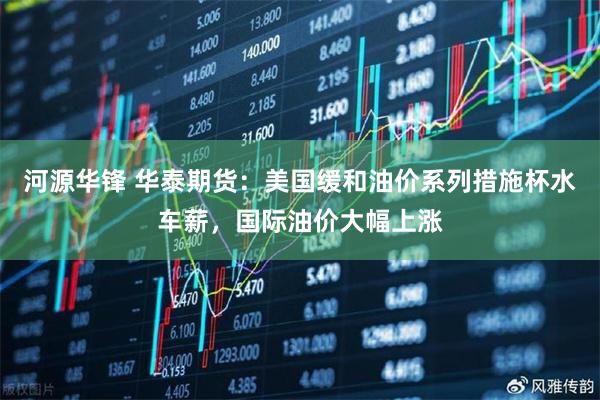 河源华锋 华泰期货：美国缓和油价系列措施杯水车薪，国际油价大幅上涨
