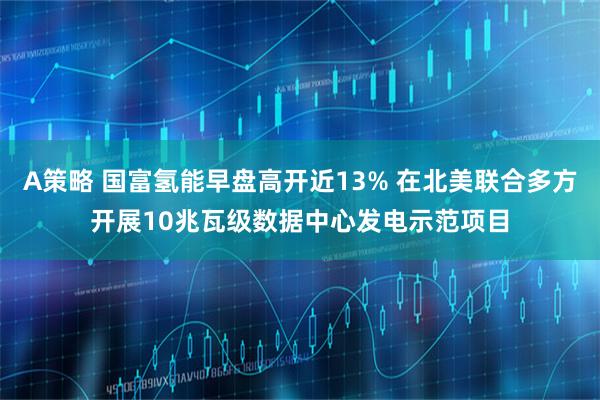 A策略 国富氢能早盘高开近13% 在北美联合多方开展10兆瓦级数据中心发电示范项目