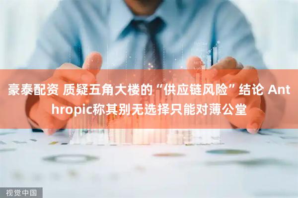 豪泰配资 质疑五角大楼的“供应链风险”结论 Anthropic称其别无选择只能对薄公堂