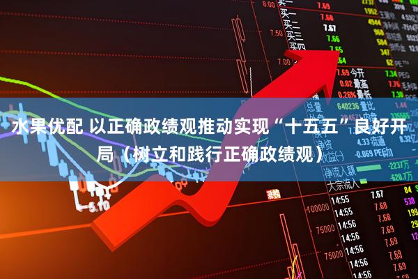 水果优配 以正确政绩观推动实现“十五五”良好开局（树立和践行正确政绩观）