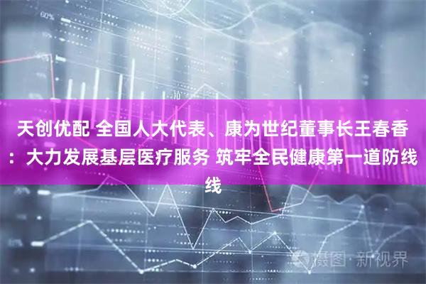 天创优配 全国人大代表、康为世纪董事长王春香：大力发展基层医疗服务 筑牢全民健康第一道防线