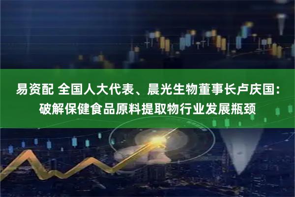 易资配 全国人大代表、晨光生物董事长卢庆国：破解保健食品原料提取物行业发展瓶颈