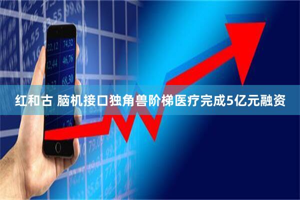 红和古 脑机接口独角兽阶梯医疗完成5亿元融资