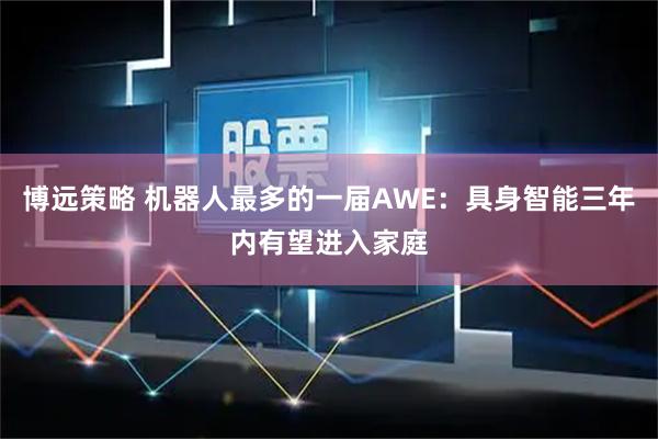 博远策略 机器人最多的一届AWE：具身智能三年内有望进入家庭