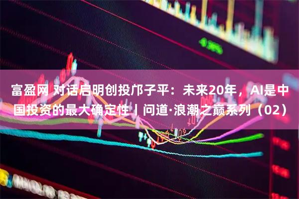 富盈网 对话启明创投邝子平：未来20年，AI是中国投资的最大确定性丨问道·浪潮之巅系列（02）
