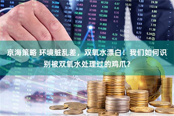 京海策略 环境脏乱差，双氧水漂白！我们如何识别被双氧水处理过的鸡爪？