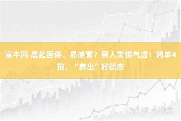 富牛网 晨起困倦、易感冒？男人警惕气虚！简单4招，“养出”好状态