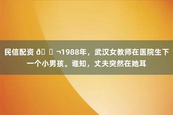 民信配资 🌬1988年，武汉女教师在医院生下一个小男孩。谁知，丈夫突然在她耳