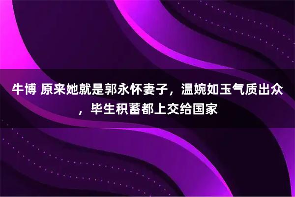 牛博 原来她就是郭永怀妻子，温婉如玉气质出众，毕生积蓄都上交给国家