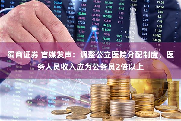 蜀商证券 官媒发声：调整公立医院分配制度，医务人员收入应为公务员2倍以上