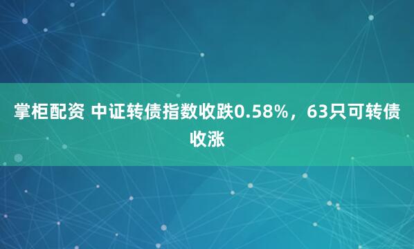 掌柜配资 中证转债指数收跌0.58%，63只可转债收涨