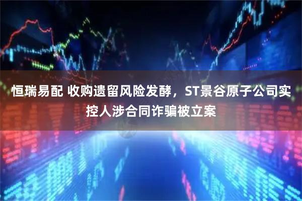 恒瑞易配 收购遗留风险发酵，ST景谷原子公司实控人涉合同诈骗被立案