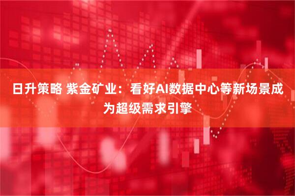 日升策略 紫金矿业：看好AI数据中心等新场景成为超级需求引擎