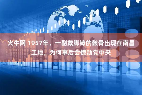 火牛网 1957年，一副戴脚镣的骸骨出现在南昌工地，为何事后会惊动党中央