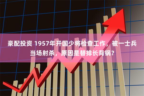 豪配投资 1957年开国少将检查工作，被一士兵当场射杀，原因是替排长背锅？