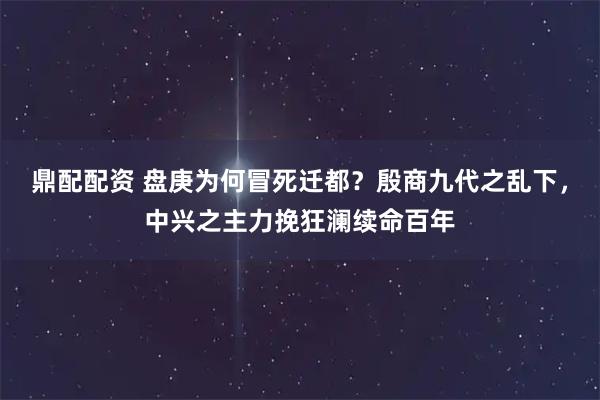 鼎配配资 盘庚为何冒死迁都？殷商九代之乱下，中兴之主力挽狂澜续命百年