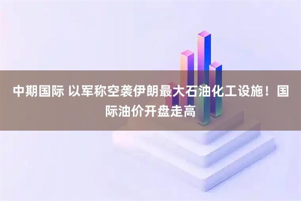 中期国际 以军称空袭伊朗最大石油化工设施！国际油价开盘走高