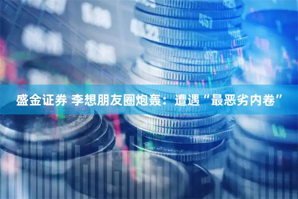 盛金证券 李想朋友圈炮轰:遭遇“最恶劣内卷”