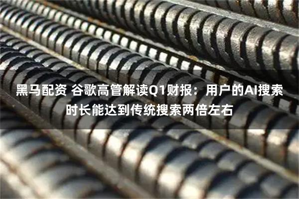 黑马配资 谷歌高管解读Q1财报：用户的AI搜索时长能达到传统搜索两倍左右