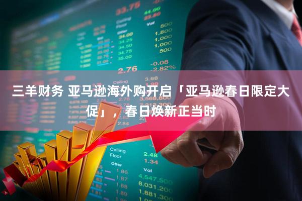 三羊财务 亚马逊海外购开启「亚马逊春日限定大促」，春日焕新正当时