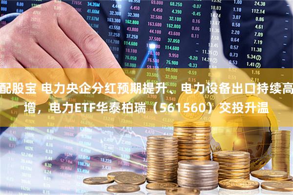 配股宝 电力央企分红预期提升、电力设备出口持续高增，电力ETF华泰柏瑞（561560）交投升温