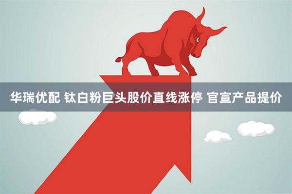华瑞优配 钛白粉巨头股价直线涨停 官宣产品提价