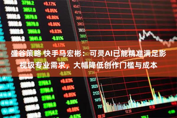 盛谷策略 快手马宏彬:可灵AI已能精准满足影视级专业需求,大幅降低创作门槛与成本