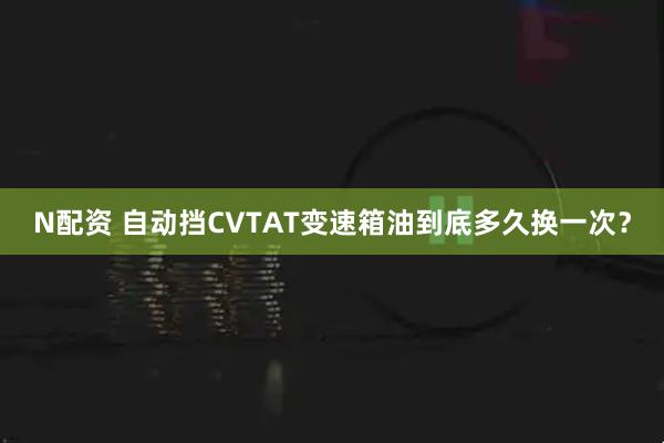 N配资 自动挡CVTAT变速箱油到底多久换一次？
