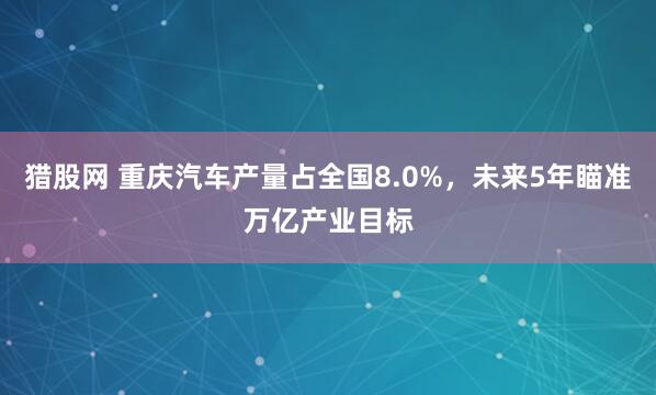 猎股网 重庆汽车产量占全国8.0%，未来5年瞄准万亿产业目标
