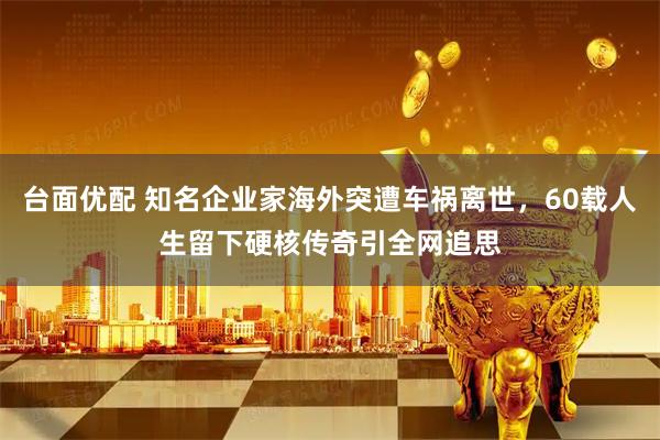 台面优配 知名企业家海外突遭车祸离世，60载人生留下硬核传奇引全网追思