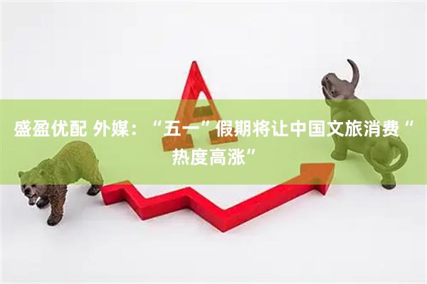 盛盈优配 外媒：“五一”假期将让中国文旅消费“热度高涨”