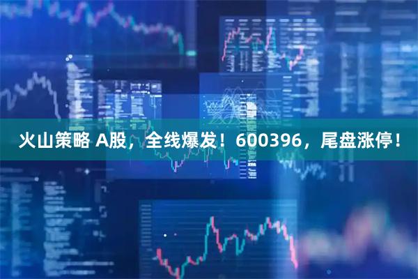 火山策略 A股，全线爆发！600396，尾盘涨停！