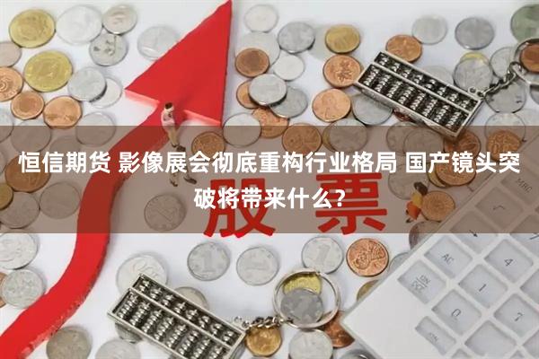 恒信期货 影像展会彻底重构行业格局 国产镜头突破将带来什么？