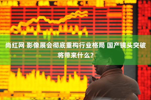 尚红网 影像展会彻底重构行业格局 国产镜头突破将带来什么？