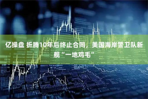 亿操盘 折腾10年后终止合同，美国海岸警卫队新舰“一地鸡毛”
