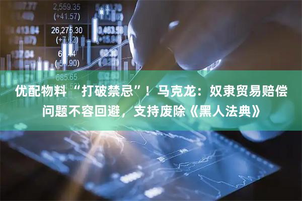 优配物料 “打破禁忌”！马克龙：奴隶贸易赔偿问题不容回避，支持废除《黑人法典》