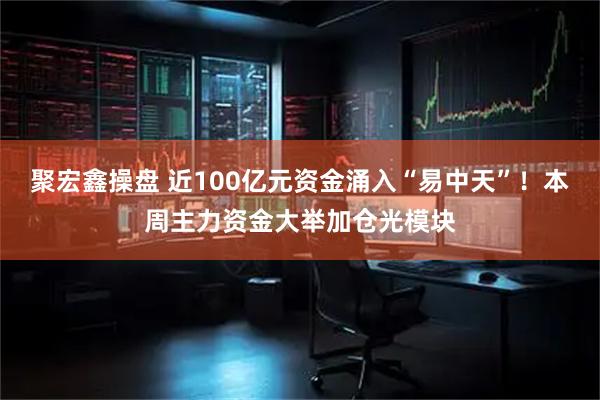 聚宏鑫操盘 近100亿元资金涌入“易中天”！本周主力资金大举加仓光模块